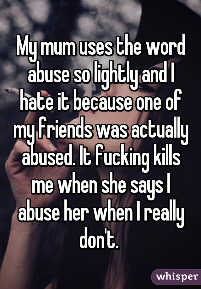 My mum uses the word abuse so lightly and I hate it because one of my friends was actually abused. It fucking kills me when she says I abuse her when I really don't. 