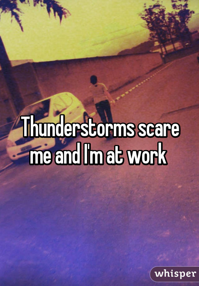 Thunderstorms scare me and I'm at work 