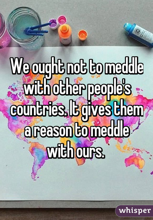 We ought not to meddle with other people's countries. It gives them a reason to meddle with ours. 