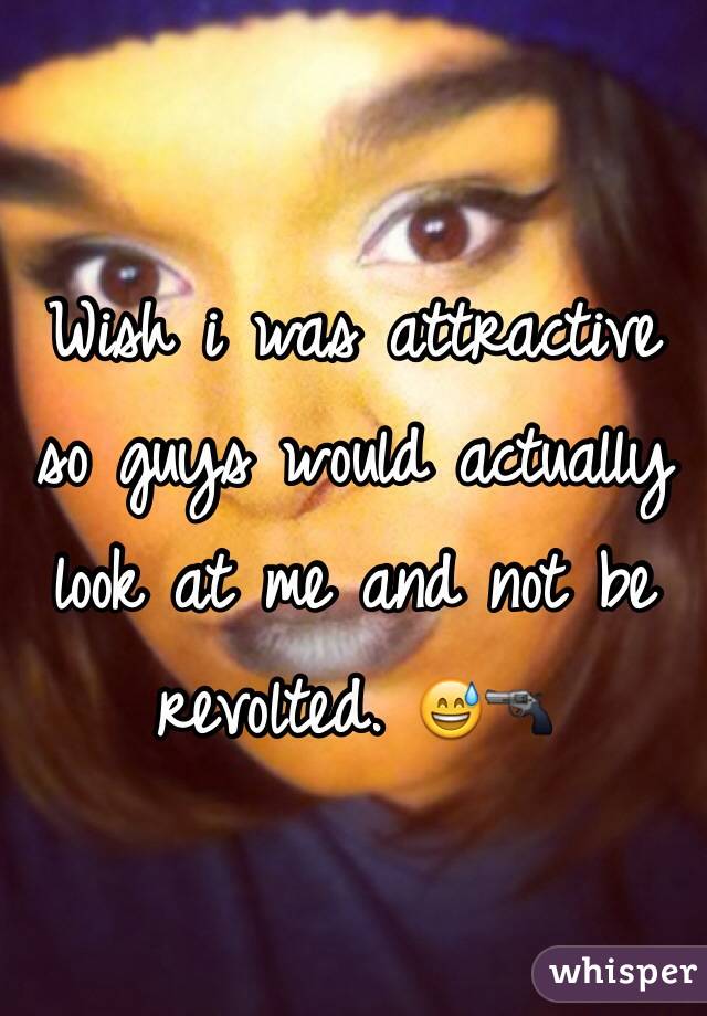 Wish i was attractive so guys would actually look at me and not be revolted. 😅🔫