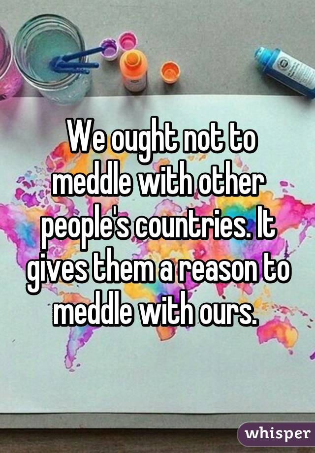  We ought not to meddle with other people's countries. It gives them a reason to meddle with ours. 