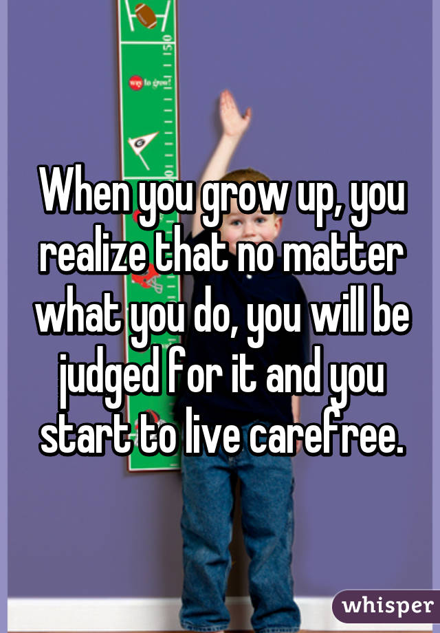 When you grow up, you realize that no matter what you do, you will be judged for it and you start to live carefree.