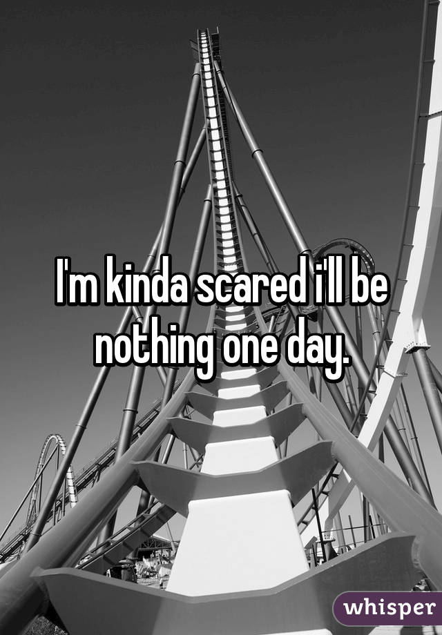 I'm kinda scared i'll be nothing one day.