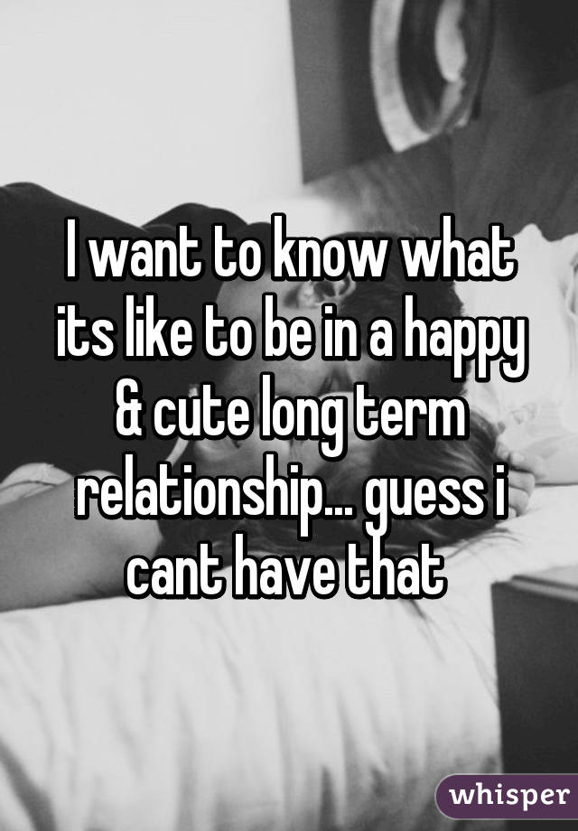 I want to know what its like to be in a happy & cute long term relationship... guess i cant have that 