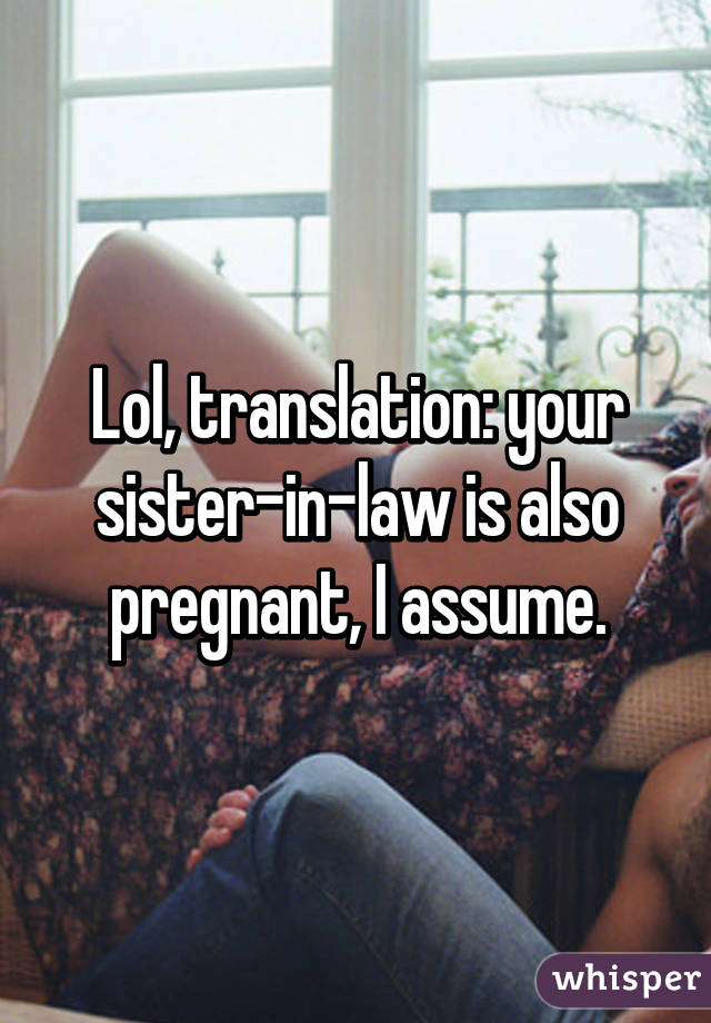 Lol, translation: your sister-in-law is also pregnant, I assume.