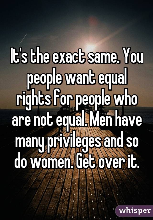 It's the exact same. You people want equal rights for people who are not equal. Men have many privileges and so do women. Get over it.