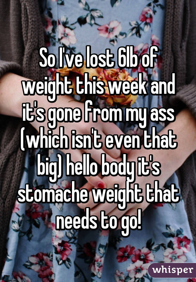 So I've lost 6lb of weight this week and it's gone from my ass (which isn't even that big) hello body it's stomache weight that needs to go!