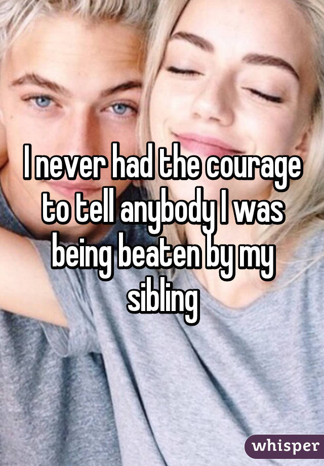 I never had the courage to tell anybody I was being beaten by my sibling