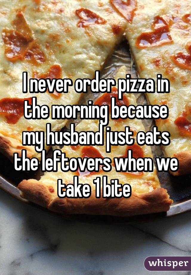 I never order pizza in the morning because my husband just eats the leftovers when we take 1 bite 