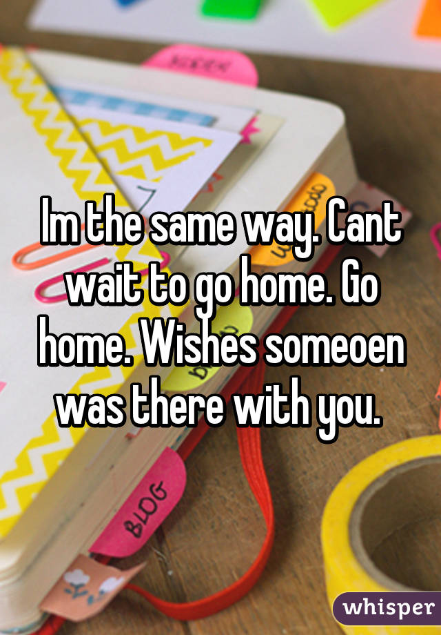 Im the same way. Cant wait to go home. Go home. Wishes someoen was there with you. 