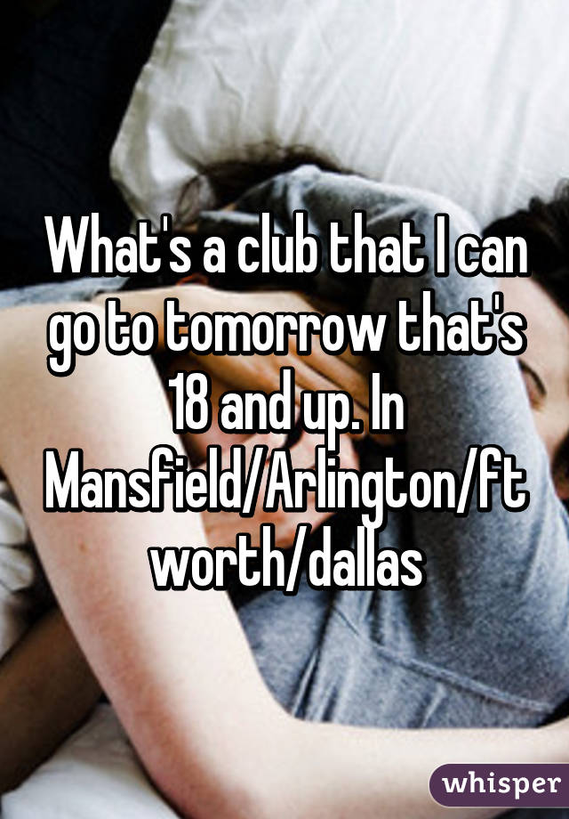 What's a club that I can go to tomorrow that's 18 and up. In Mansfield/Arlington/ft worth/dallas