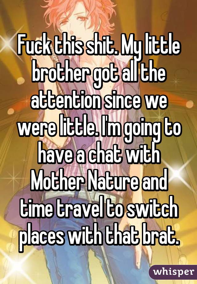 Fuck this shit. My little brother got all the attention since we were little. I'm going to have a chat with Mother Nature and time travel to switch places with that brat.