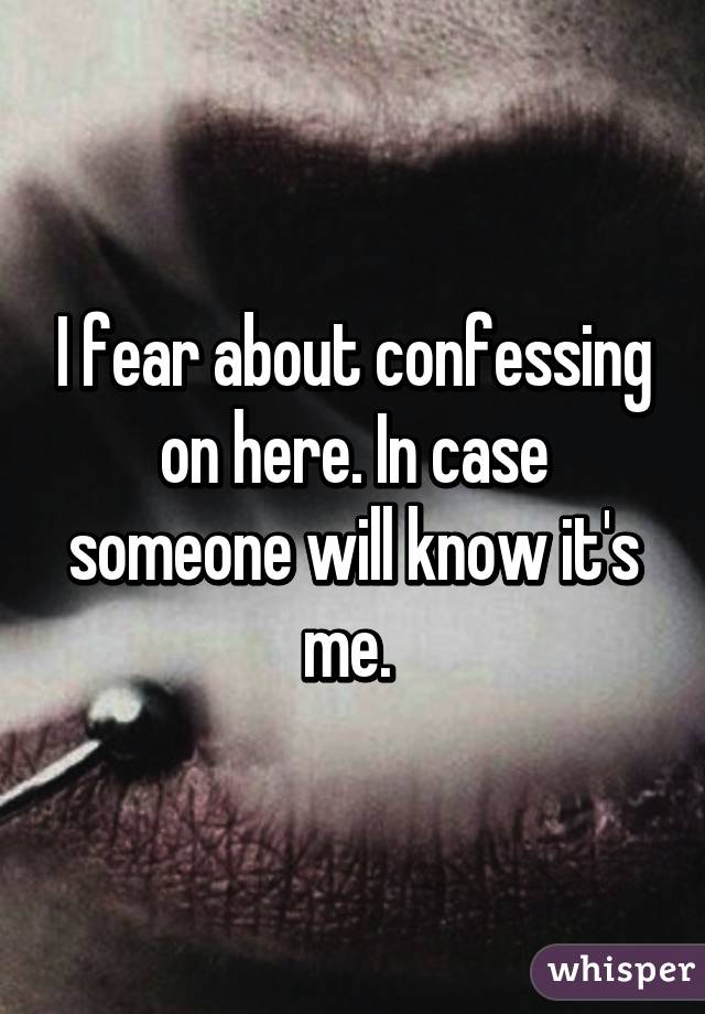 I fear about confessing on here. In case someone will know it's me. 