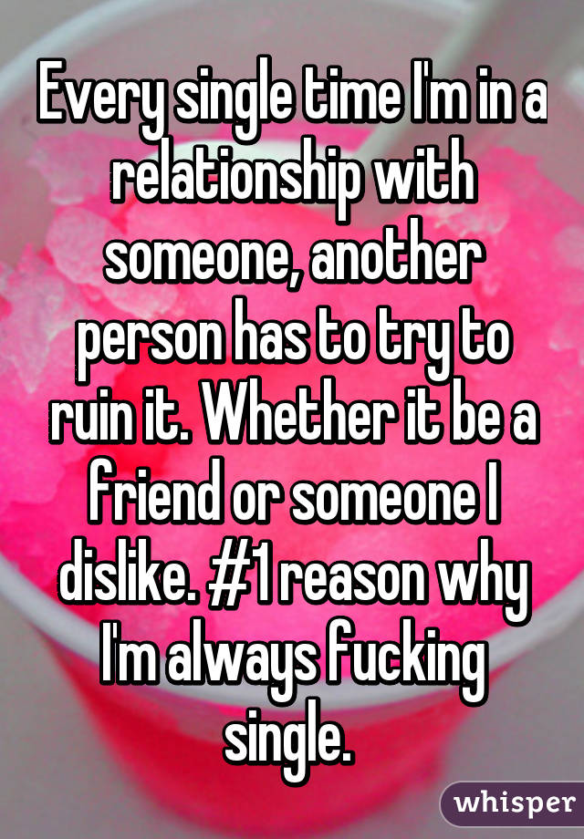 Every single time I'm in a relationship with someone, another person has to try to ruin it. Whether it be a friend or someone I dislike. #1 reason why I'm always fucking single. 