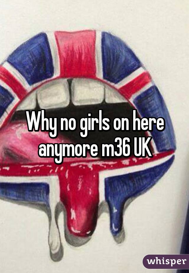 Why no girls on here anymore m36 UK