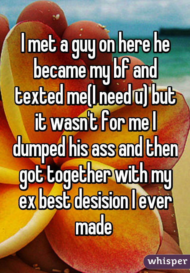 I met a guy on here he became my bf and texted me(I need u) but it wasn't for me I dumped his ass and then got together with my ex best desision I ever made 