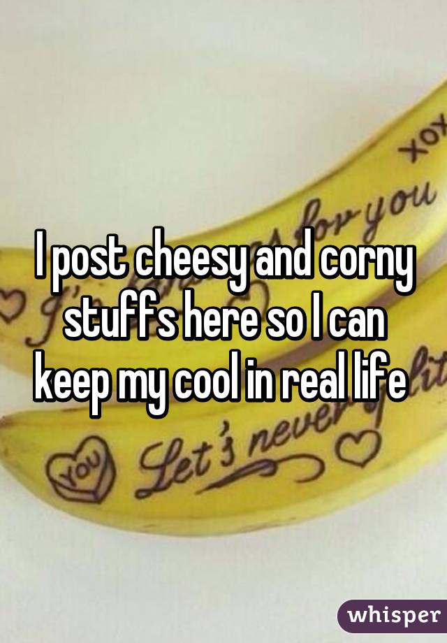 I post cheesy and corny stuffs here so I can keep my cool in real life 