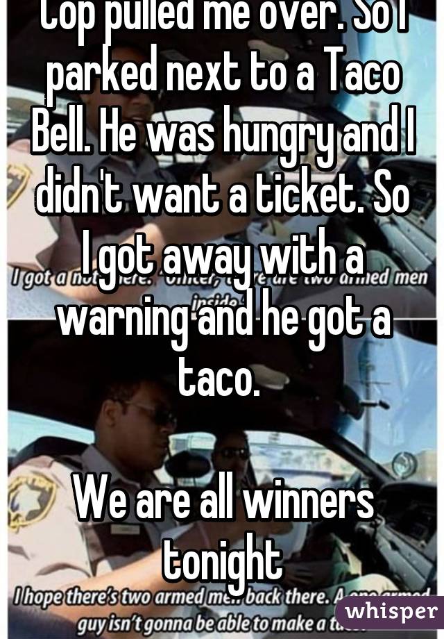 Cop pulled me over. So I parked next to a Taco Bell. He was hungry and I didn't want a ticket. So I got away with a warning and he got a taco. 

We are all winners tonight
