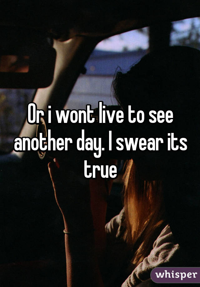 Or i wont live to see another day. I swear its true