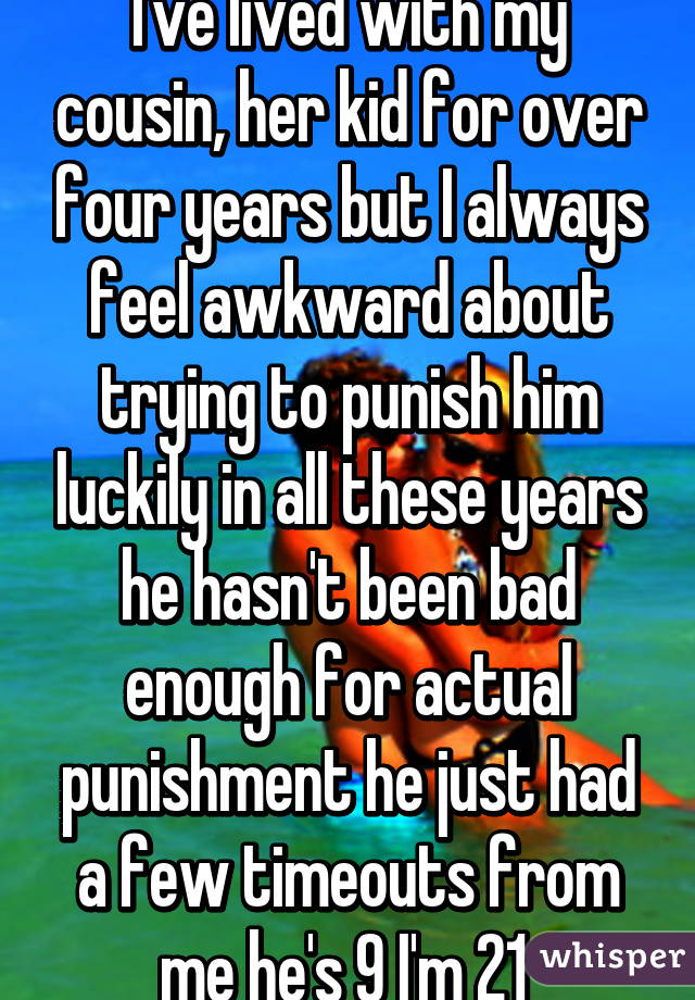 I've lived with my cousin, her kid for over four years but I always feel awkward about trying to punish him luckily in all these years he hasn't been bad enough for actual punishment he just had a few timeouts from me he's 9 I'm 21 