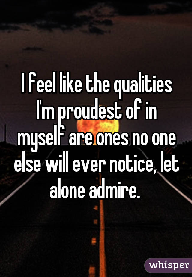 I feel like the qualities I'm proudest of in myself are ones no one else will ever notice, let alone admire. 