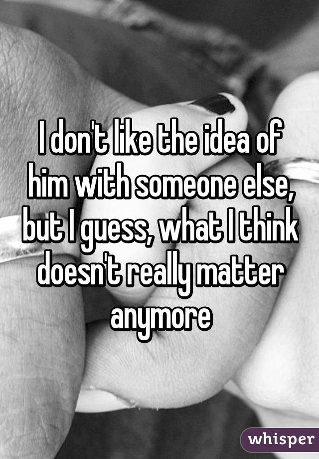 I don't like the idea of him with someone else, but I guess, what I think doesn't really matter anymore