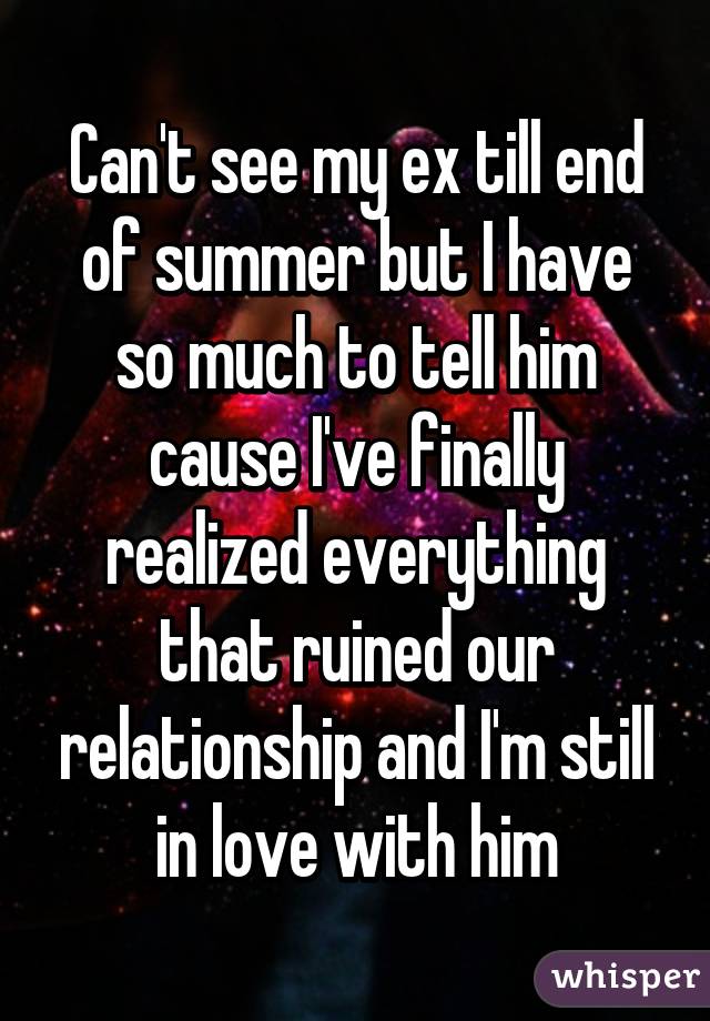 Can't see my ex till end of summer but I have so much to tell him cause I've finally realized everything that ruined our relationship and I'm still in love with him