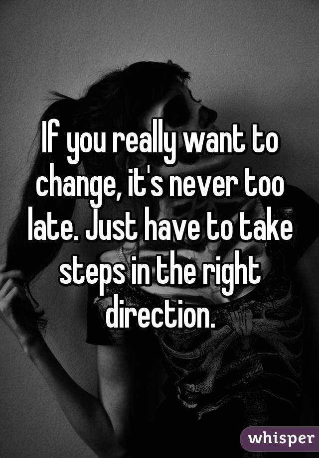 If you really want to change, it's never too late. Just have to take steps in the right direction.