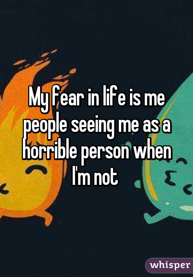 My fear in life is me people seeing me as a horrible person when I'm not 