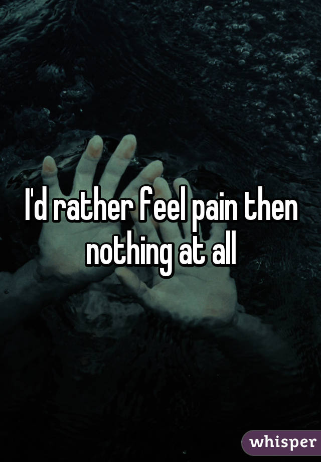 I'd rather feel pain then nothing at all