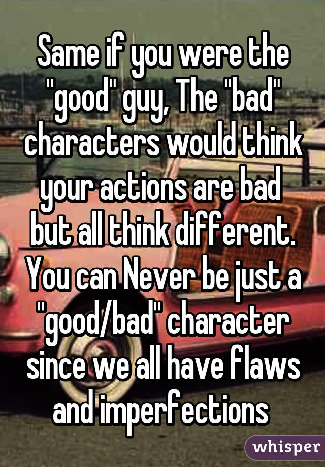 Same if you were the "good" guy, The "bad" characters would think your actions are bad  but all think different. You can Never be just a "good/bad" character since we all have flaws and imperfections 