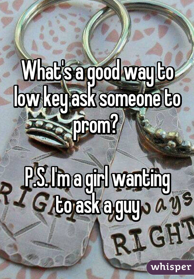 What's a good way to low key ask someone to prom? 

P.S. I'm a girl wanting to ask a guy