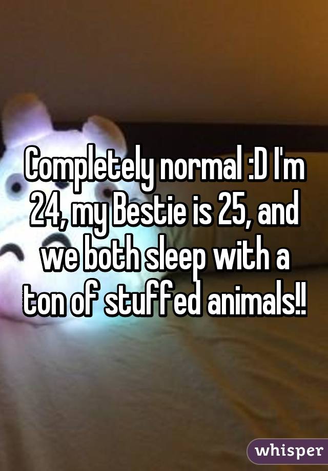Completely normal :D I'm 24, my Bestie is 25, and we both sleep with a ton of stuffed animals!!