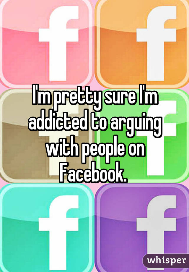 I'm pretty sure I'm addicted to arguing with people on Facebook. 