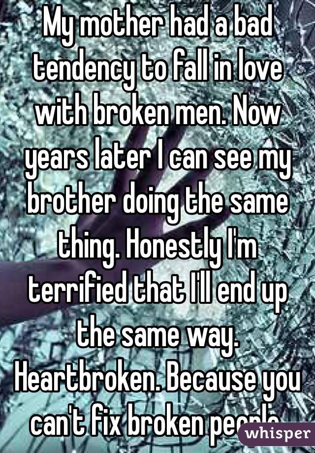  My mother had a bad tendency to fall in love with broken men. Now years later I can see my brother doing the same thing. Honestly I'm terrified that I'll end up the same way. Heartbroken. Because you can't fix broken people.