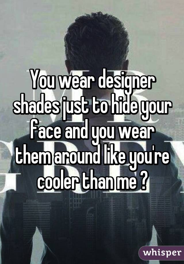 You wear designer shades just to hide your face and you wear them around like you're cooler than me ?