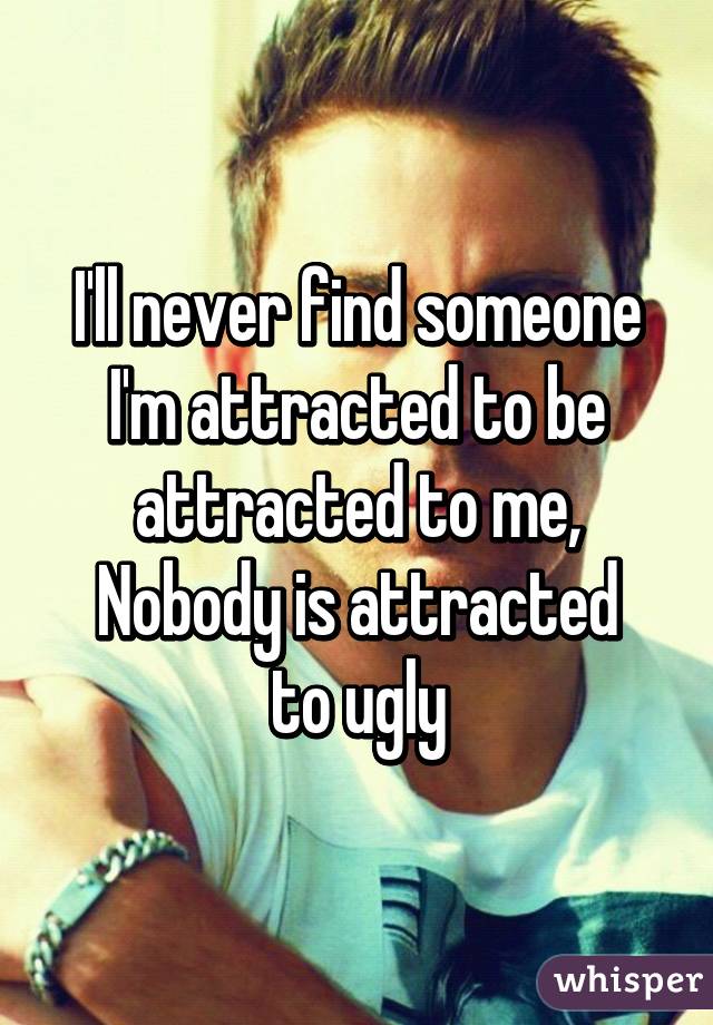 I'll never find someone I'm attracted to be attracted to me,
Nobody is attracted to ugly