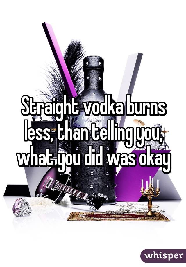 Straight vodka burns less, than telling you, what you did was okay