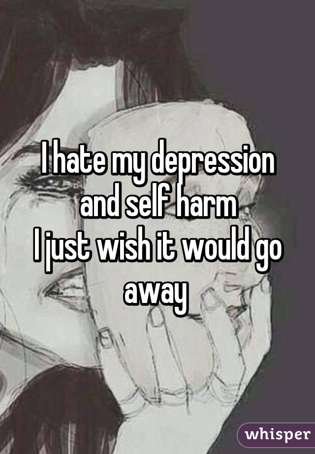 I hate my depression and self harm
I just wish it would go away 