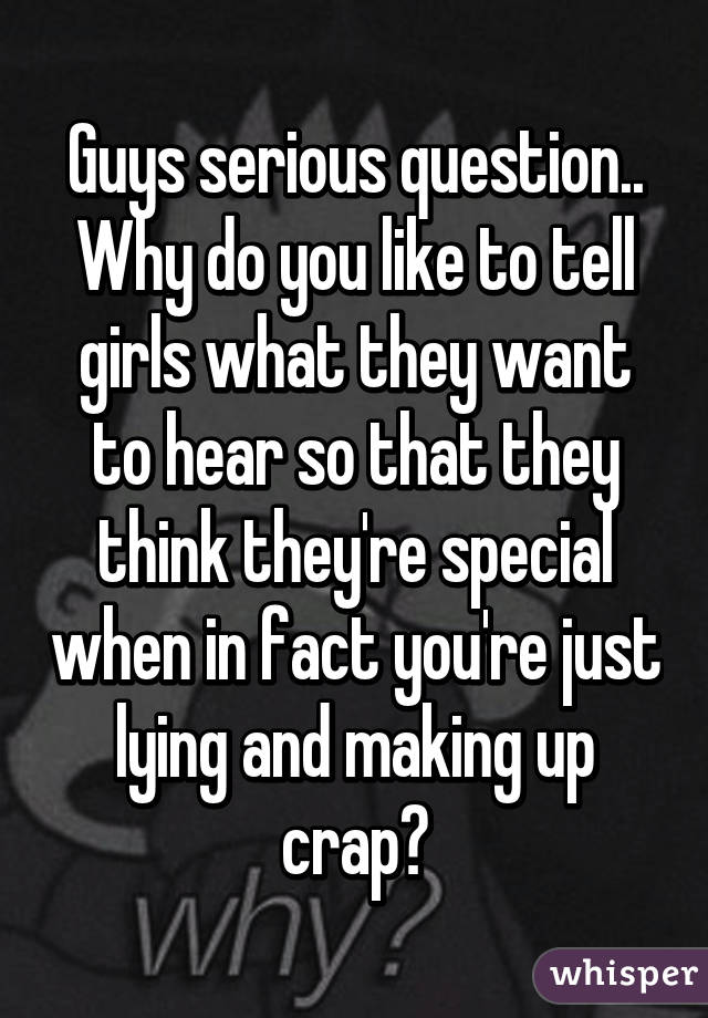 Guys serious question.. Why do you like to tell girls what they want to hear so that they think they're special when in fact you're just lying and making up crap?