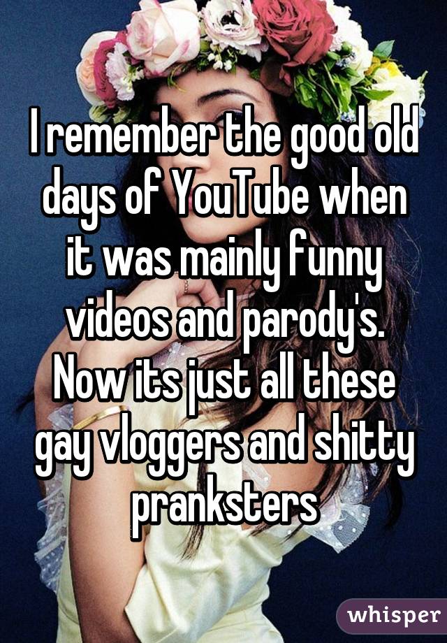 I remember the good old days of YouTube when it was mainly funny videos and parody's. Now its just all these gay vloggers and shitty pranksters