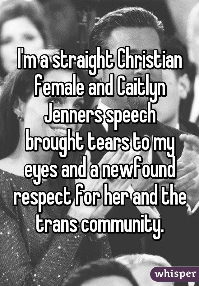 I'm a straight Christian female and Caitlyn Jenners speech brought tears to my eyes and a newfound respect for her and the trans community.