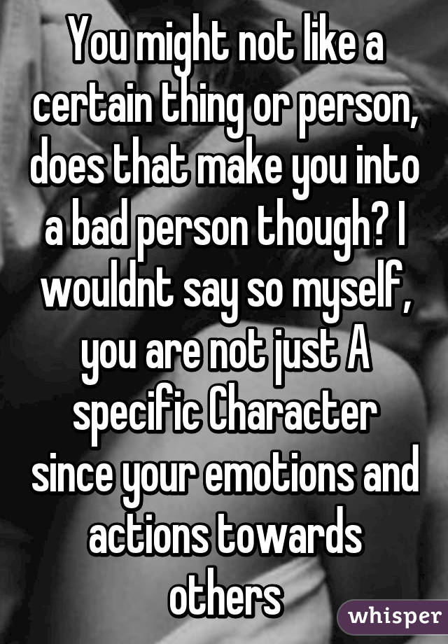You might not like a certain thing or person, does that make you into a bad person though? I wouldnt say so myself, you are not just A specific Character since your emotions and actions towards others