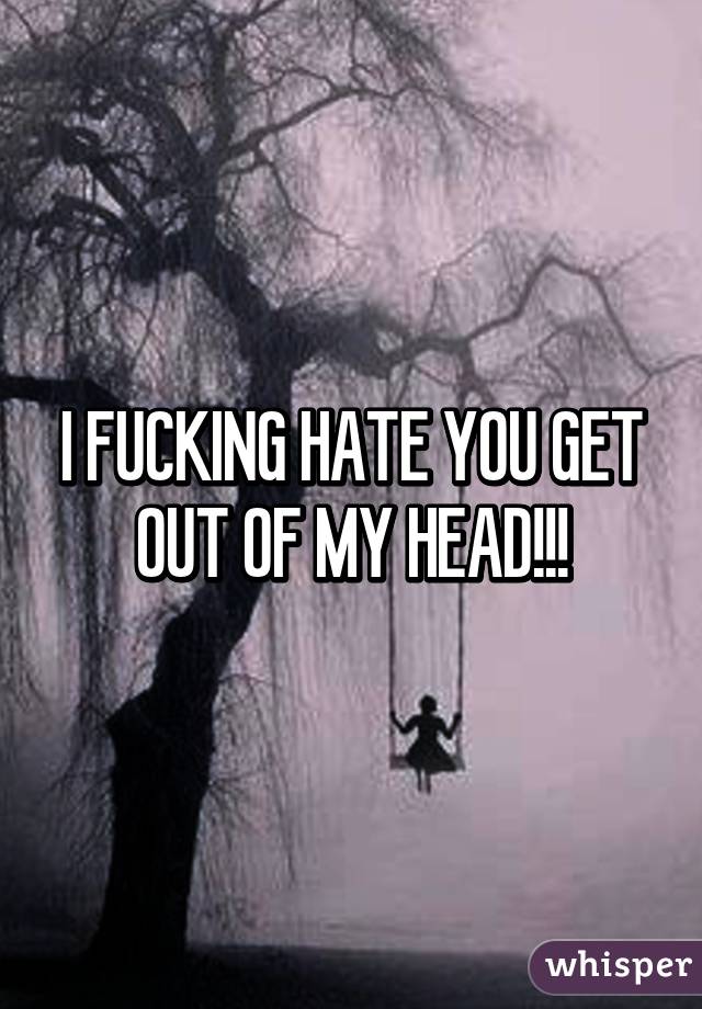 I FUCKING HATE YOU GET OUT OF MY HEAD!!!