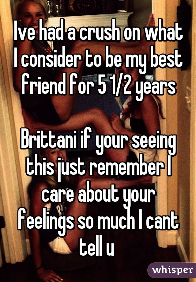 Ive had a crush on what I consider to be my best friend for 5 1/2 years

Brittani if your seeing this just remember I care about your feelings so much I cant tell u 