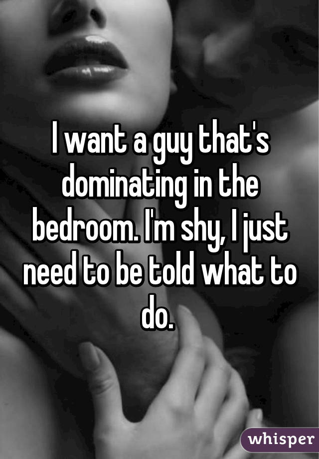 I want a guy that's dominating in the bedroom. I'm shy, I just need to be told what to do. 