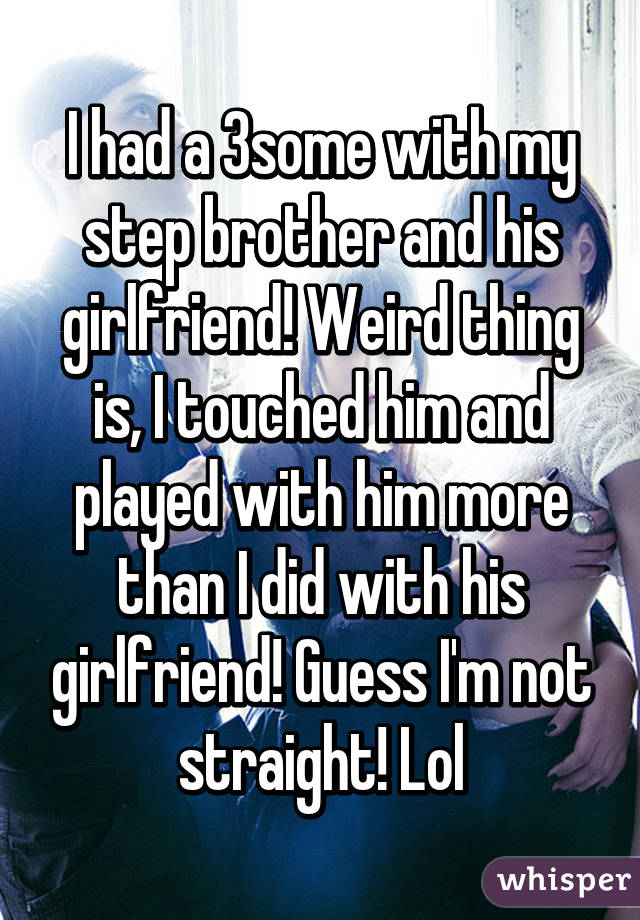 I had a 3some with my step brother and his girlfriend! Weird thing is, I touched him and played with him more than I did with his girlfriend! Guess I'm not straight! Lol