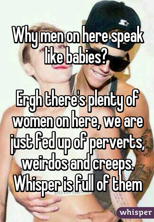 Why men on here speak like babies? 

Ergh there's plenty of women on here, we are just fed up of perverts, weirdos and creeps. Whisper is full of them