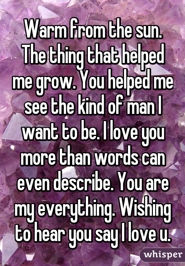 Warm from the sun. The thing that helped me grow. You helped me see the kind of man I want to be. I love you more than words can even describe. You are my everything. Wishing to hear you say I love u.