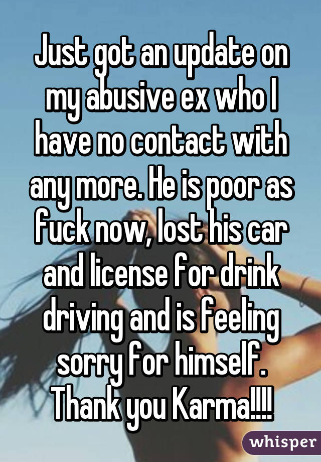 Just got an update on my abusive ex who I have no contact with any more. He is poor as fuck now, lost his car and license for drink driving and is feeling sorry for himself. Thank you Karma!!!!